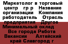 Маркетолог в торговый центр – гр/р › Название организации ­ Компания-работодатель › Отрасль предприятия ­ Другое › Минимальный оклад ­ 1 - Все города Работа » Вакансии   . Алтайский край,Славгород г.